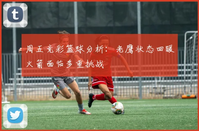 周五竞彩篮球分析：老鹰状态回暖火箭面临多重挑战