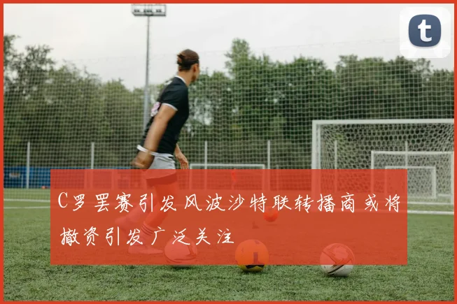 C罗罢赛引发风波沙特联转播商或将撤资引发广泛关注