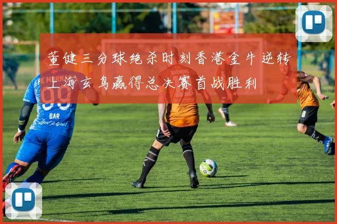 董健三分球绝杀时刻香港金牛逆转上海玄鸟赢得总决赛首战胜利