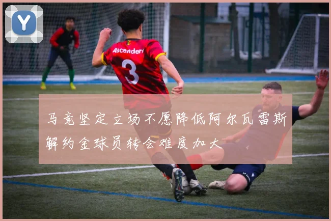 马竞坚定立场不愿降低阿尔瓦雷斯解约金球员转会难度加大