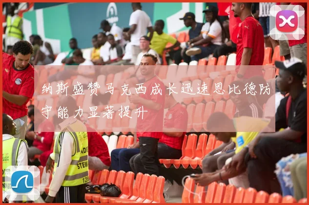 纳斯盛赞马克西成长迅速恩比德防守能力显著提升