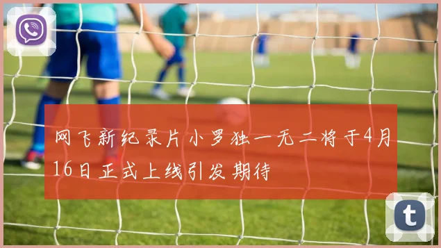 网飞新纪录片小罗独一无二将于4月16日正式上线引发期待