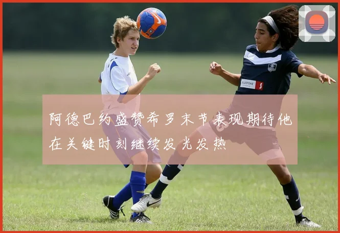 阿德巴约盛赞希罗末节表现期待他在关键时刻继续发光发热