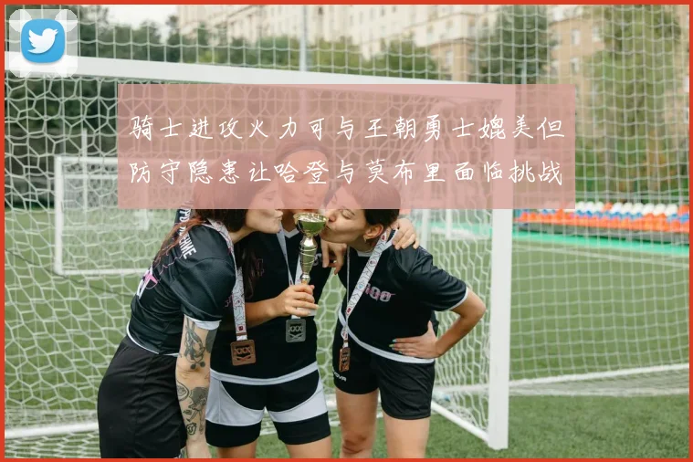 骑士进攻火力可与王朝勇士媲美但防守隐患让哈登与莫布里面临挑战