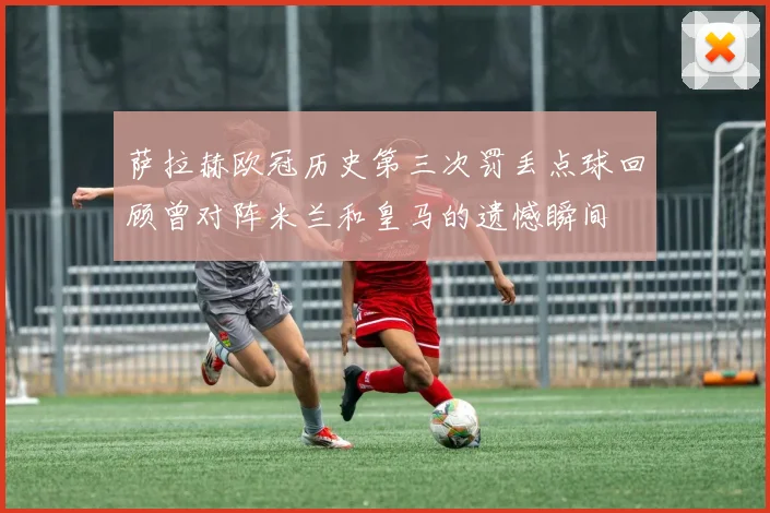 萨拉赫欧冠历史第三次罚丢点球回顾曾对阵米兰和皇马的遗憾瞬间