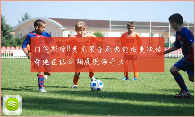 门德斯称B费无须夺冠也能成曼联传奇他在低谷期展现领导力