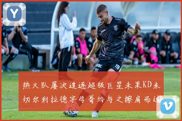 热火队屡次追逐超级巨星未果KD米切尔利拉德字母哥均与之擦肩而过