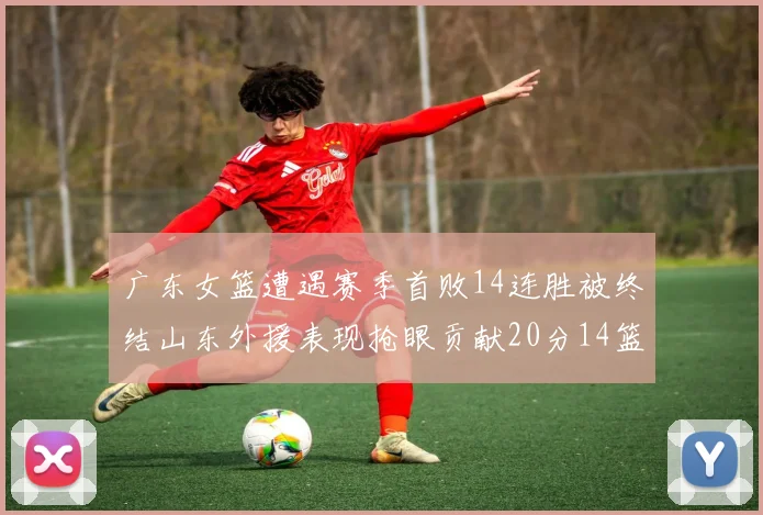 广东女篮遭遇赛季首败14连胜被终结山东外援表现抢眼贡献20分14篮板5助攻