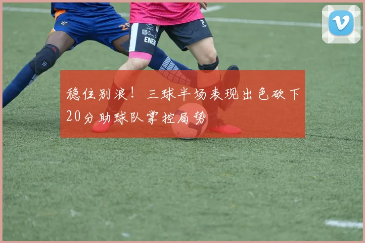 稳住别浪！三球半场表现出色砍下20分助球队掌控局势