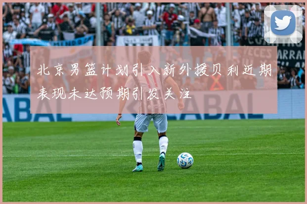 北京男篮计划引入新外援贝利近期表现未达预期引发关注