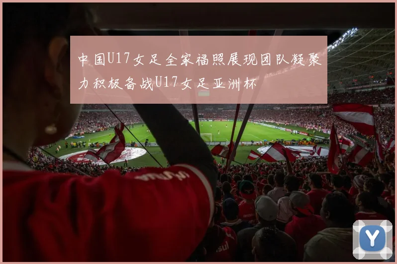 中国U17女足全家福照展现团队凝聚力积极备战U17女足亚洲杯