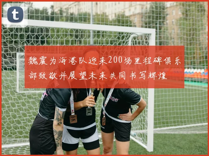 魏震为海港队迎来200场里程碑俱乐部致敬并展望未来共同书写辉煌