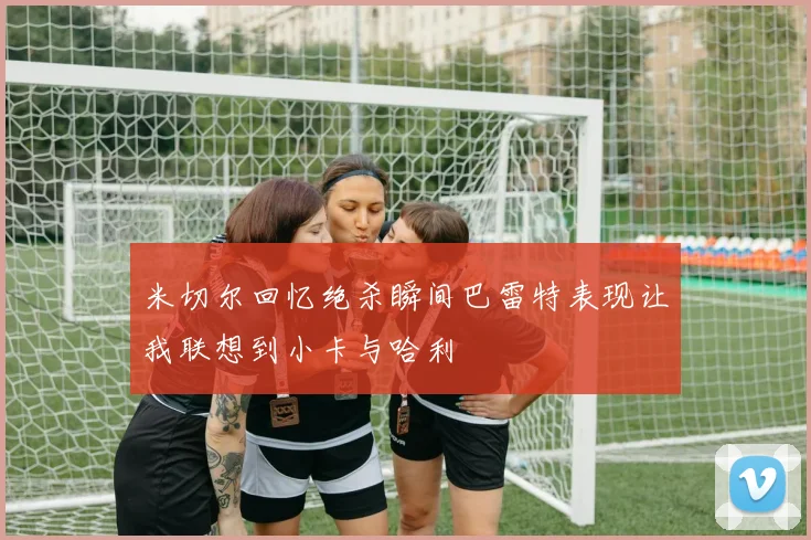 米切尔回忆绝杀瞬间巴雷特表现让我联想到小卡与哈利