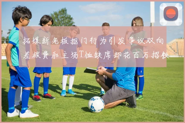 拓媒新老板抠门行为引发争议双向差旅费和主场T恤缺席却花百万招教练