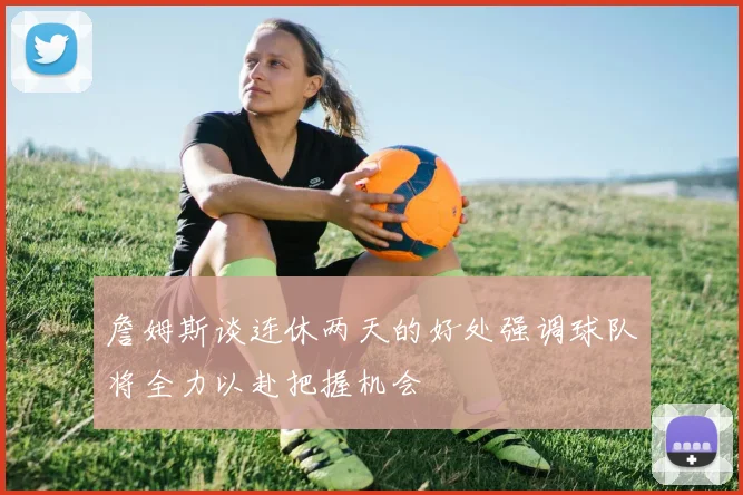 詹姆斯谈连休两天的好处强调球队将全力以赴把握机会