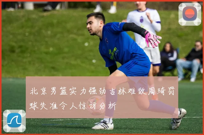 北京男篮实力强劲吉林难敌周琦罚球失准令人惊讶分析