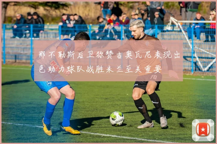 那不勒斯后卫称赞吉奥瓦尼表现出色助力球队战胜米兰至关重要