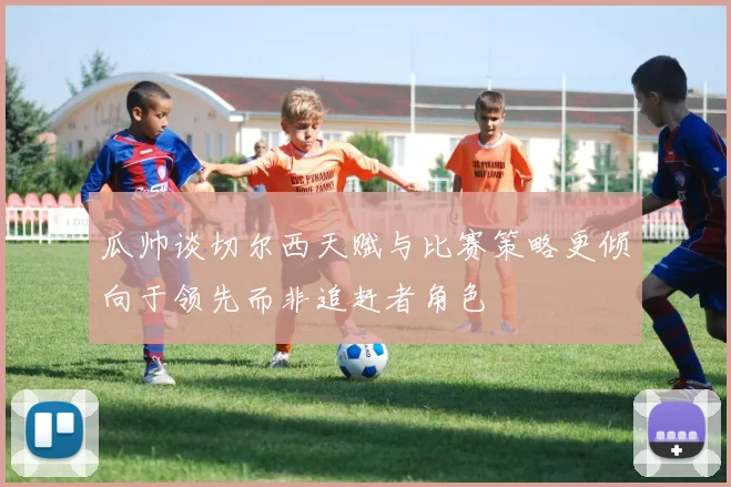 瓜帅谈切尔西天赋与比赛策略更倾向于领先而非追赶者角色