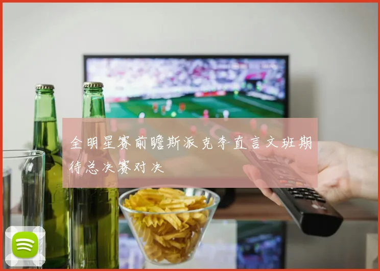 全明星赛前瞻斯派克李直言文班期待总决赛对决