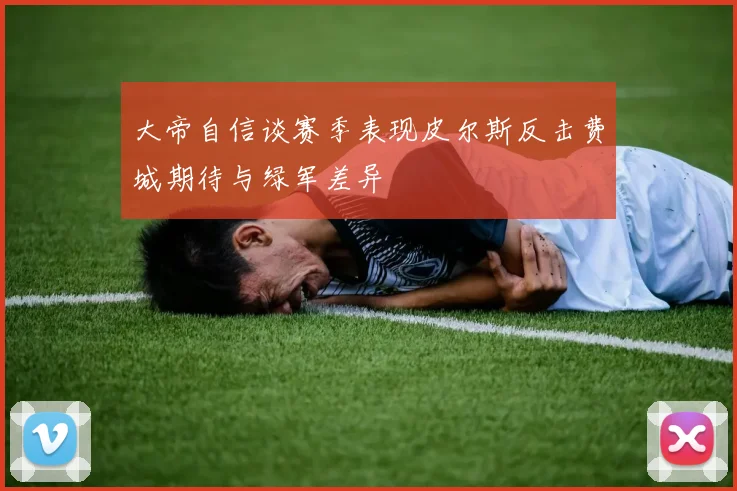 大帝自信谈赛季表现皮尔斯反击费城期待与绿军差异