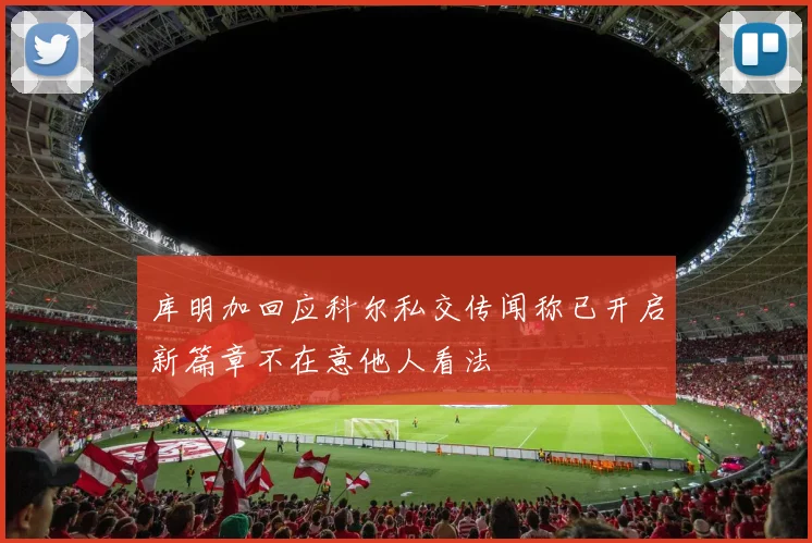 库明加回应科尔私交传闻称已开启新篇章不在意他人看法