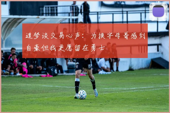 追梦谈交易心声：为换字母哥感到自豪但我更愿留在勇士
