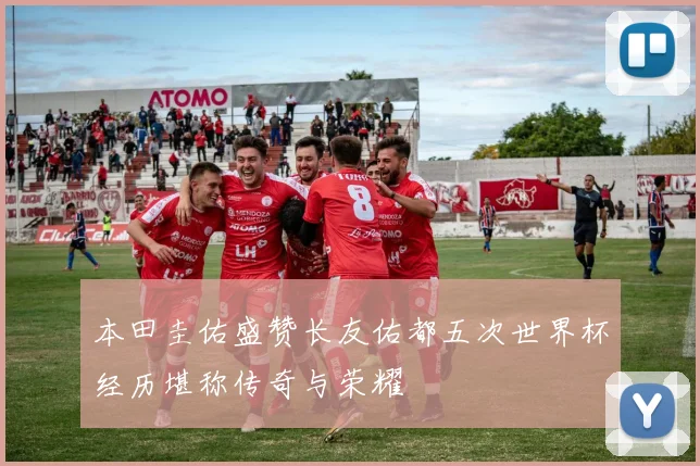 本田圭佑盛赞长友佑都五次世界杯经历堪称传奇与荣耀