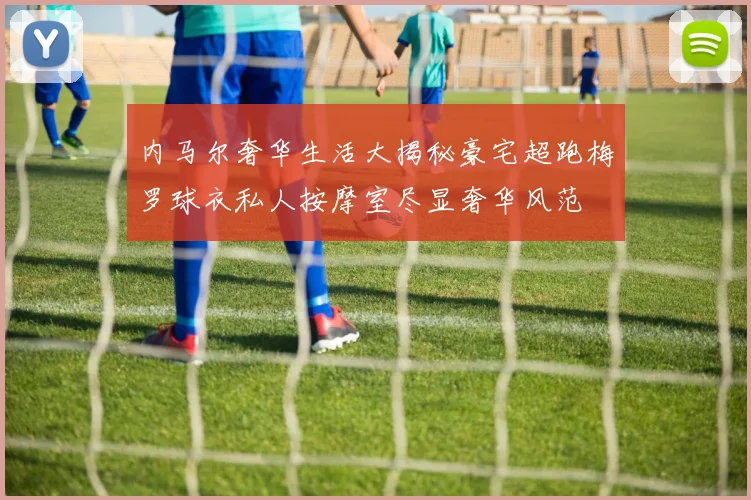 内马尔奢华生活大揭秘豪宅超跑梅罗球衣私人按摩室尽显奢华风范