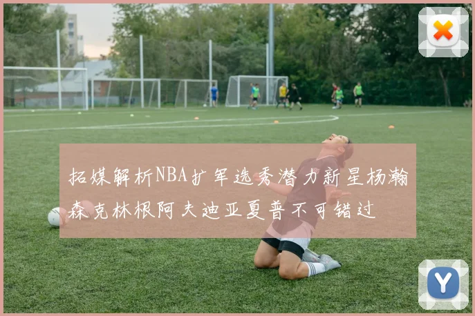 拓媒解析NBA扩军选秀潜力新星杨瀚森克林根阿夫迪亚夏普不可错过
