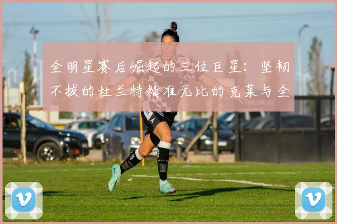 全明星赛后崛起的三位巨星：坚韧不拔的杜兰特精准无比的克莱与全能大师哈登